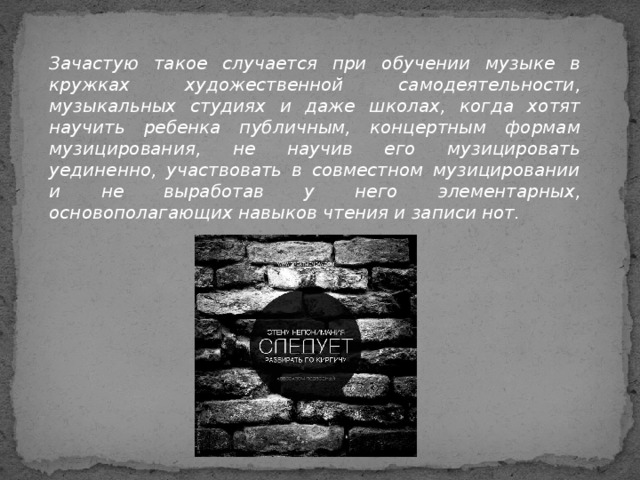 Зачастую такое случается при обучении музыке в кружках художественной самодеятельности, музыкальных студиях и даже школах, когда хотят научить ребенка публичным, концертным формам музицирования, не научив его музицировать уединенно, участвовать в совместном музицировании и не выработав у него элементарных, основополагающих навыков чтения и записи нот.