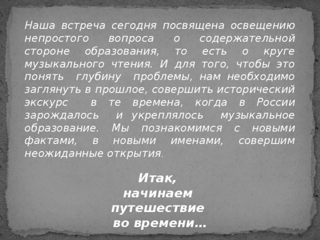 Наша встреча сегодня посвящена освещению непростого вопроса о содержательной стороне образования, то есть о круге музыкального чтения. И для того, чтобы это понять глубину проблемы, нам необходимо заглянуть в прошлое, совершить исторический экскурс в те времена, когда в России зарождалось и укреплялось музыкальное образование. Мы познакомимся с новыми фактами, в новыми именами, совершим неожиданные открытия .  Итак, начинаем путешествие во времени…