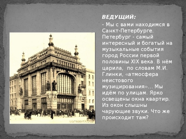 ВЕДУЩИЙ: - Мы с вами находимся в Санкт-Петербурге.  Петербург - самый интересный и богатый на музыкальные события город России первой половины XIX века. В нём царила, по словам М.И. Глинки, «атмосфера неистового музицирования»… Мы идём по улицам. Ярко освещены окна квартир. Из окон слышны чарующие звуки. Что же происходит там?