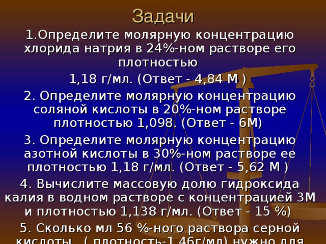 Задачи 1.Определите молярную концентрацию хлорида натрия в 24%-ном растворе его плотностью 1,18 г/мл. (Ответ - 4,84 М ) 2. Определите молярную концентрацию соляной кислоты в 20%-ном растворе плотностью 1,098. (Ответ - 6М) 3. Определите молярную концентрацию азотной кислоты в 30%-ном растворе ее плотностью 1,18 г/мл. (Ответ - 5,62 М ) 4. Вычислите массовую долю гидроксида калия в водном растворе с концентрацией 3М и плотностью 1,138 г/мл. (Ответ - 15 %) 5. Сколько мл 56 %-ного раствора серной кислоты ( плотность-1,46г/мл) нужно для приготовления 3 л 1М раствора? (Ответ - 360 мл)