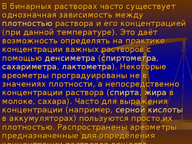 В бинарных растворах часто существует однозначная зависимость между плотностью раствора и его концентрацией (при данной температуре). Это даёт возможность определять на практике концентрации важных растворов с помощью денсиметра ( спиртометра , сахариметра , лактометра ). Некоторые ареометры проградуированы не в значениях плотности, а непосредственно концентрации раствора ( спирта , жира в молоке, сахара). Часто для выражения концентрации (например, серной кислоты в аккумуляторах) пользуются просто их плотностью. Распространены ареометры предназначенные для определения концентрации растворов веществ.