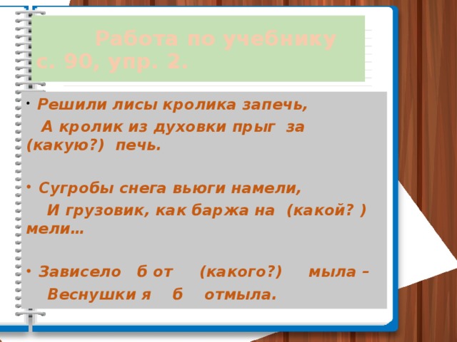 Работа по учебнику с. 90, упр. 2.  Решили лисы кролика запечь,  А кролик из духовки прыг за (какую?) печь.   Сугробы снега вьюги намели,  И грузовик, как баржа на (какой? ) мели…   Зависело б от (какого?) мыла –  Веснушки я б отмыла.