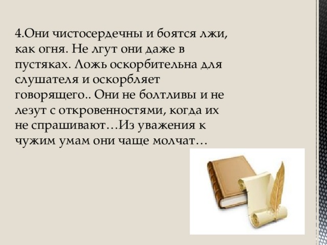 4.Они чистосердечны и боятся лжи, как огня. Не лгут они даже в пустяках. Ложь оскорбительна для слушателя и оскорбляет говорящего.. Они не болтливы и не лезут с откровенностями, когда их не спрашивают…Из уважения к чужим умам они чаще молчат…