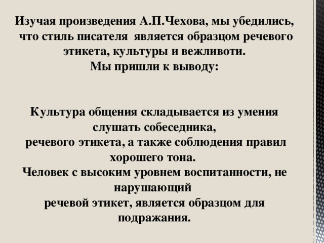 Изучая произведения А.П.Чехова, мы убедились,  что стиль писателя является образцом речевого этикета, культуры и вежливоти. Мы пришли к выводу:  Культура общения складывается из умения слушать собеседника,  речевого этикета, а также соблюдения правил хорошего тона. Человек с высоким уровнем воспитанности, не нарушающий речевой этикет, является образцом для подражания.