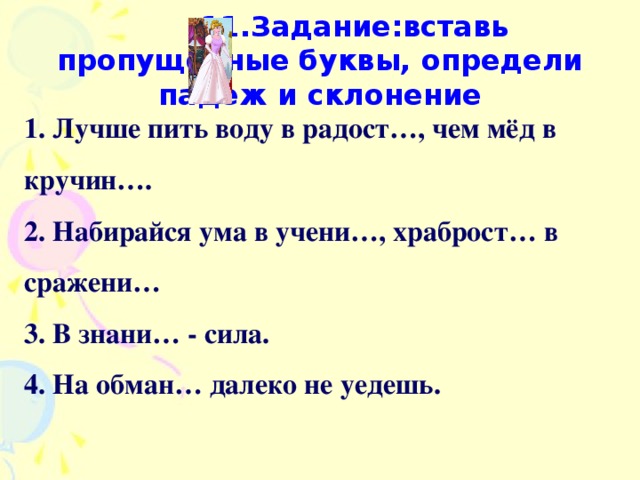 11.Задание:вставь пропущенные буквы, определи падеж и склонение 1. Лучше пить воду в радост…, чем мёд в кручин…. 2. Набирайся ума в учени…, храброст… в сражени… 3. В знани… - сила. 4. На обман… далеко не уедешь.