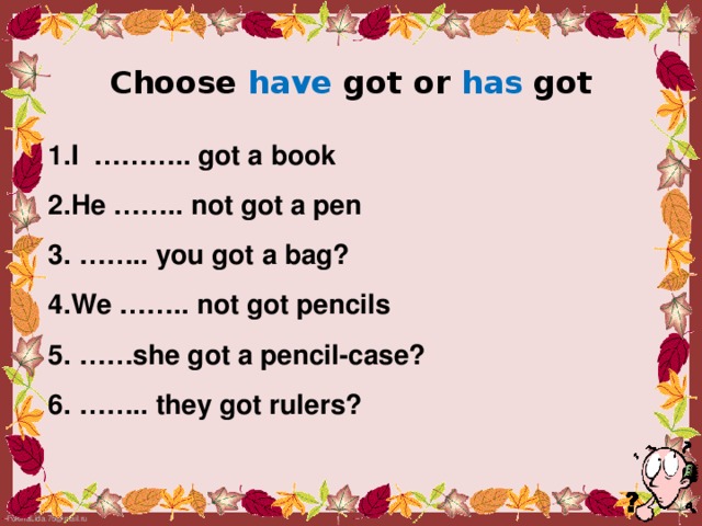 Choose have got or has got 1.I ……….. got a book 2.He …….. not got a pen 3. …….. you got a bag? 4.We …….. not got pencils 5. ……she got a pencil-case? 6. …….. they got rulers?