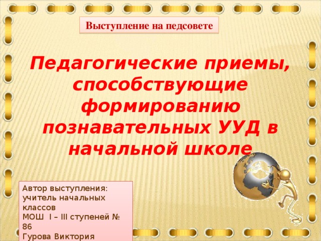 Выступление на педсовете Педагогические приемы, способствующие формированию познавательных УУД в начальной школе Автор выступления: учитель начальных классов МОШ І – ІІІ ступеней № 86 Гурова Виктория Игоревна