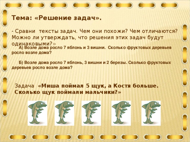 Тема: «Решение задач». - Сравни тексты задач. Чем они похожи? Чем отличаются? Можно ли утверждать, что решения этих задач будут одинаковыми?»  А) Возле дома росло 7 яблонь и 3 вишни. Сколько фруктовых деревьев росло возле дома?   Б) Возле дома росло 7 яблонь, 3 вишни и 2 березы. Сколько фруктовых деревьев росло возле дома? Задача «Миша поймал 5 щук, а Костя больше. Сколько щук поймали мальчики?»