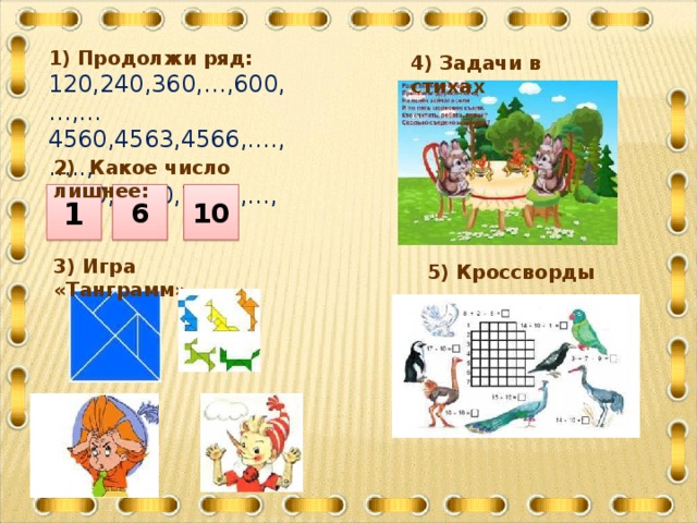 1) Продолжи ряд: 120,240,360,…,600,…,… 4560,4563,4566,….,….., 7890,7780,7670,…,…, 4) Задачи в стихах 2) Какое число лишнее: 1 6 10 3) Игра «Танграмм» 5) Кроссворды