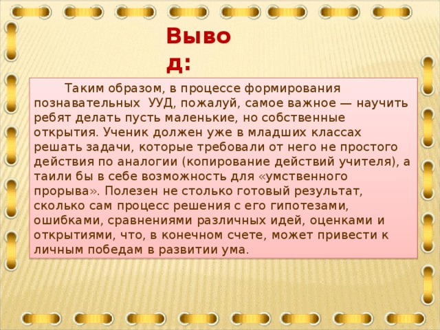 Вывод:   Таким образом, в процессе формирования познавательных  УУД, пожалуй, самое важное — научить ребят делать пусть маленькие, но собственные открытия. Ученик должен уже в младших классах решать задачи, которые требовали от него не простого действия по аналогии (копирование действий учителя), а таили бы в себе возможность для «умственного прорыва». Полезен не столько готовый результат, сколько сам процесс решения с его гипотезами, ошибками, сравнениями различных идей, оценками и открытиями, что, в конечном счете, может привести к личным победам в развитии ума.