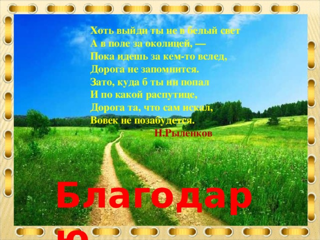 Хоть выйди ты не в белый свет А в поле за околицей, — Пока идешь за кем-то вслед, Дорога не запомнится. Зато, куда б ты ни попал И по какой распутице, Дорога та, что сам искал, Вовек не позабудется.   Н.Рыленков  Благодарю за внимание