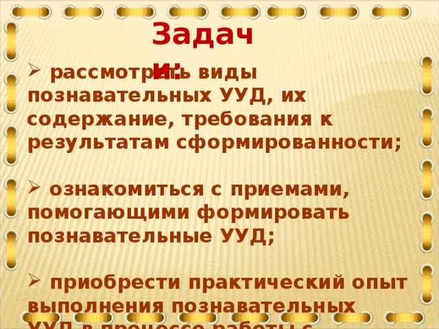 Задачи:    рассмотреть виды познавательных УУД, их содержание, требования к результатам сформированности;   ознакомиться с приемами, помогающими формировать познавательные УУД;