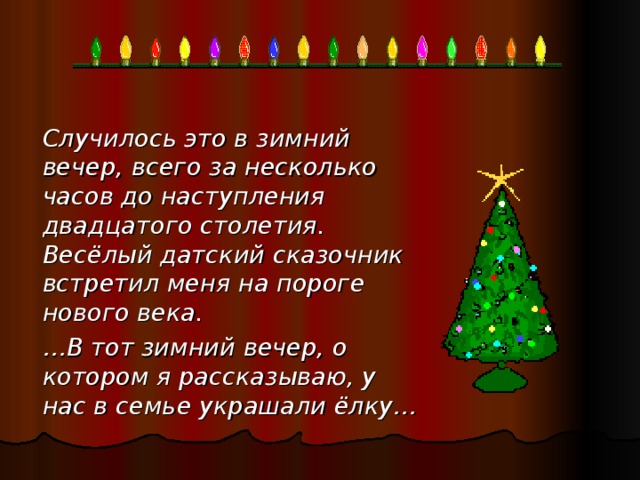 Случилось это в зимний вечер, всего за несколько часов до наступления двадцатого столетия. Весёлый датский сказочник встретил меня на пороге нового века.    … В тот зимний вечер, о котором я рассказываю, у нас в семье украшали ёлку…