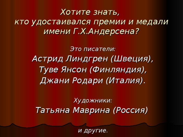 Хотите знать,  кто удостаивался премии и медали имени Г.Х.Андерсена? Это писатели: Астрид Линдгрен (Швеция), Туве Янсон (Финляндия), Джани Родари (Италия).  Художники: Татьяна Маврина (Россия)  и другие.