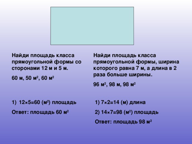 Найди площадь класса прямоугольной формы со сторонами 12 м и 5 м. 60 м, 50 м 2 , 60 м 2 Найди площадь класса прямоугольной формы, ширина которого равна 7 м, а длина в 2 раза больше ширины. 96 м 2 , 98 м, 98 м 2 12×5=60 (м 2 ) площадь 1) 7×2=14 (м) длина 2) 14×7=98 (м 2 ) площадь Ответ: площадь 98 м 2 Ответ: площадь 60 м 2