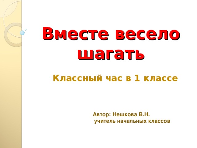 Вместе весело шагать  Классный час в 1 классе  Автор: Нешкова В.Н.  учитель начальных классов