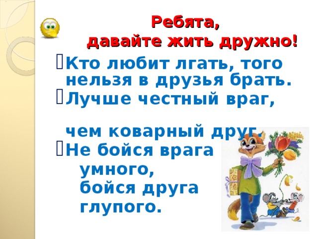 Ребята,   давайте жить дружно! Кто любит лгать, того нельзя в друзья брать. Лучше честный враг, чем коварный друг. Не бойся врага  умного,   бойся друга  глупого.