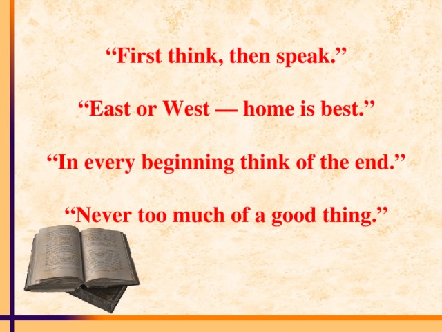“ First think, then speak.”   “East or West — home is best.”   “In every beginning think of the end.”   “Never too much of a good thing.”