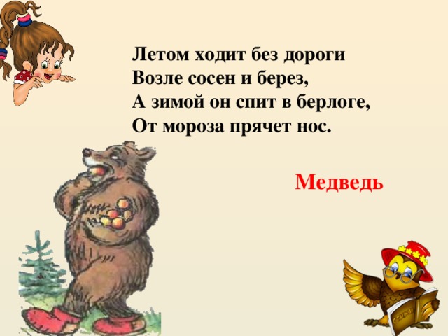 Летом ходит без дороги  Возле сосен и берез,  А зимой он спит в берлоге,  От мороза прячет нос. Медведь