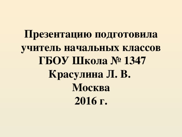 Презентацию подготовила учитель начальных классов  ГБОУ Школа № 1347  Красулина Л. В.  Москва  2016 г.