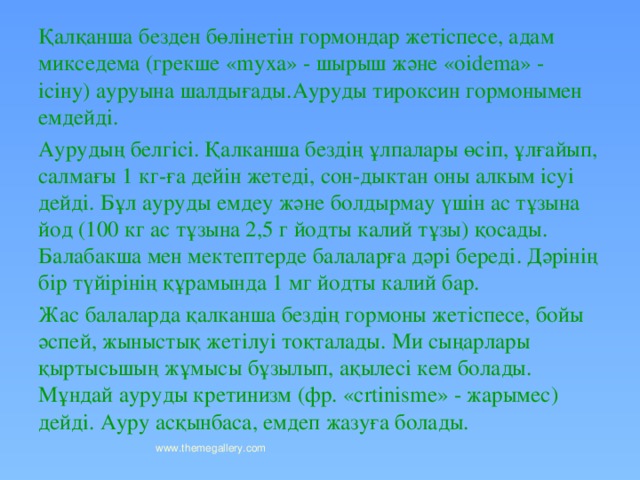 Қалқанша безден бөлінетін гормондар жетіспесе, адам микседема (грекше «myxa» - шырыш және «oidema» - ісіну) ауруына шалдығады.Ауруды тироксин гормонымен емдейді. Аурудың белгісі. Қалканша бездің ұлпалары өсіп, ұлғайып, салмағы 1 кг-ға дейін жетеді, сон-дыктан оны алкым ісуі дейді. Бұл ауруды емдеу және болдырмау үшін ас тұзына йод (100 кг ас тұзына 2,5 г йодты калий тұзы) қосады. Балабакша мен мектептерде балаларға дәрі береді. Дәрінің бір түйірінің құрамында 1 мг йодты калий бар. Жас балаларда қалканша бездің гормоны жетіспесе, бойы әспей, жыныстық жетілуі тоқталады. Ми сыңарлары қыртысьшың жұмысы бұзылып, ақылесі кем болады. Мұндай ауруды кретинизм (фр. «сrtinismе» - жарымес) дейді. Ауру асқынбаса, емдеп жазуға болады. www.themegallery.com