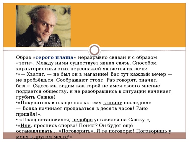 Образ « серого плаща » неразрывно связан и с образом «тети». Между ними существует явная связь. Способом характеристики этих персонажей является их речь: «— Хватит, — не был он в магазине! Вас тут каждый вечер — не пробьёшься. Соображают стоят. Раз говорят, значит, был.» (Здесь мы видим как герой не имея своего мнение поддается обществу, и не разобравшись в ситуации начинает грубить Сашке) «Покупатель в плаще послал ему в спину последнее: —  Водка начинает продаваться в десять часов! Рано пришёл!»,