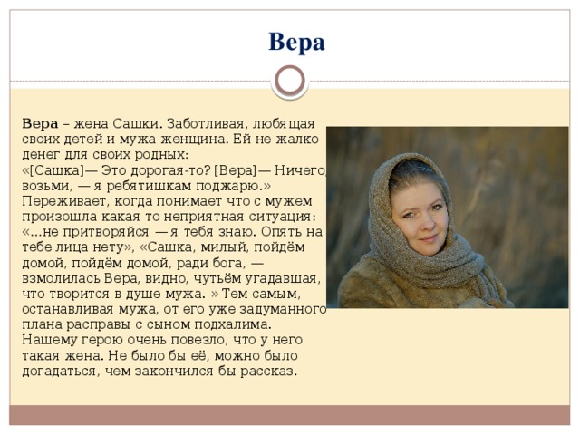 Вера Вера – жена Сашки. Заботливая, любящая своих детей и мужа женщина. Ей не жалко денег для своих родных: «[Сашка]— Это дорогая-то? [Вера]— Ничего, возьми, — я ребятишкам поджарю.» Переживает, когда понимает что с мужем произошла какая то неприятная ситуация: «…не притворяйся — я тебя знаю. Опять на тебе лица нету», «Сашка, милый, пойдём домой, пойдём домой, ради бога, — взмолилась Вера, видно, чутьём угадавшая, что творится в душе мужа. » Тем самым, останавливая мужа, от его уже задуманного плана расправы с сыном подхалима. Нашему герою очень повезло, что у него такая жена. Не было бы её, можно было догадаться, чем закончился бы рассказ.