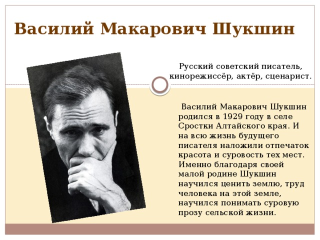 Василий Макарович Шукшин Русский советский писатель, кинорежиссёр, актёр, сценарист.   Василий Макарович Шукшин родился в 1929 году в селе Сростки Алтайского края. И на всю жизнь будущего писателя наложили отпечаток красота и суровость тех мест. Именно благодаря своей малой родине Шукшин научился ценить землю, труд человека на этой земле, научился понимать суровую прозу сельской жизни.