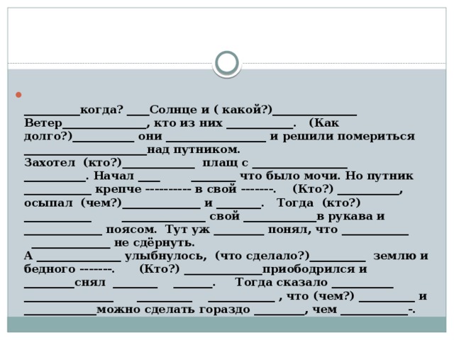 __________когда? ____Солнце и ( какой?)_______________ Ветер_______________, кто из них ____________. (Как долго?)___________ они __________________ и решили помериться ______________________над путником.  Захотел (кто?)_____________ плащ с _________________ ___________. Начал ____ ________ что было мочи. Но путник ____________ крепче ---------- в свой -------. (Кто?) ___________, осыпал (чем?)______________ и ________. Тогда (кто?) ____________ _______________ свой _____________в рукава и ______________ поясом. Тут уж _________ понял, что ____________ ______________ не сдёрнуть.  А _______________ улыбнулось, (что сделало?)__________ землю и бедного -------. (Кто?) ______________приободрился и _________снял ________ _______. Тогда сказало ___________ ________________ __________ ____________ , что (чем?) __________ и _____________можно сделать гораздо _________, чем ____________-.