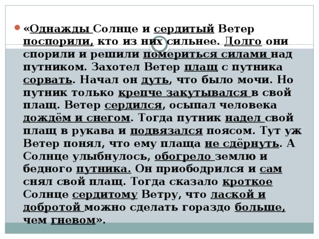 « Однажды Солнце и сердитый Ветер поспорили, кто из них сильнее. Долго они спорили и решили помериться силами над путником. Захотел Ветер плащ с путника сорвать . Начал он дуть , что было мочи. Но путник только крепче закутывался в свой плащ. Ветер сердился , осыпал человека дождём и снегом . Тогда путник надел свой плащ в рукава и подвязался поясом. Тут уж Ветер понял, что ему плаща не сдёрнуть . А Солнце улыбнулось, обогрело землю и бедного путника. Он приободрился и сам снял свой плащ. Тогда сказало кроткое Солнце сердитому Ветру, что лаской и добротой можно сделать гораздо больше, чем гневом