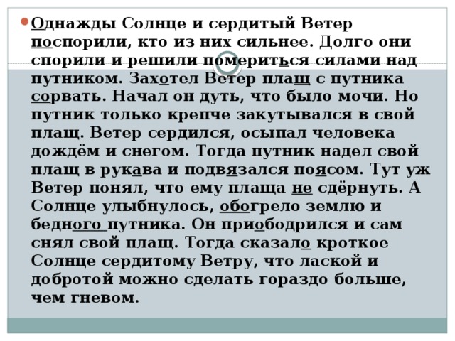 О днажды Солнце и сердитый Ветер по спорили, кто из них сильнее. Долго они спорили и решили померит ь ся силами над путником. Зах о тел Ветер пла щ с путника со рвать. Начал он дуть, что было мочи. Но путник только крепче закутывался в свой плащ. Ветер сердился, осыпал человека дождём и снегом. Тогда путник надел свой плащ в рук а ва и подв я зался по я сом. Тут уж Ветер понял, что ему плаща не сдёрнуть. А Солнце улыбнулось, обо грело землю и бедн ого путника. Он при о бодрился и сам снял свой плащ. Тогда сказал о