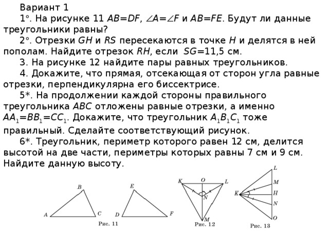 Вариант 1 1  . На рисунке 11 AB=DF ,  A =  F и AB=FE . Будут ли данные треугольники равны? 2  . Отрезки GH и RS пересекаются в точке H и делятся в ней пополам. Найдите отрезок RH , если SG =11,5 см. 3. На рисунке 12 найдите пары равных треугольников. 4. Докажите, что прямая, отсекающая от сторон угла равные отрезки, перпендикулярна его биссектрисе. 5*. На продолжении каждой стороны правильного треугольника ABC отложены равные отрезки, а именно AA 1 = BB 1 = CC 1 . Докажите, что треугольник A 1 B 1 C 1 тоже правильный. Сделайте соответствующий рисунок. 6*. Треугольник, периметр которого равен 12 см, делится высотой на две части, периметры которых равны 7 см и 9 см. Найдите данную высоту.