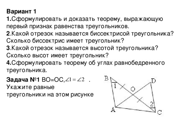 Вариант 1 1. Сформулировать и доказать теорему, выражающую первый признак равенства треугольников. 2 .Какой отрезок называется биссектрисой треугольника? Сколько биссектрис имеет треугольник? 3 .Какой отрезок называется высотой треугольника? Сколько высот имеет треугольник? 4. Сформулировать теорему об углах равнобедренного треугольника. Задача №1 BO=OC, . Укажите равные треугольники на этом рисунке