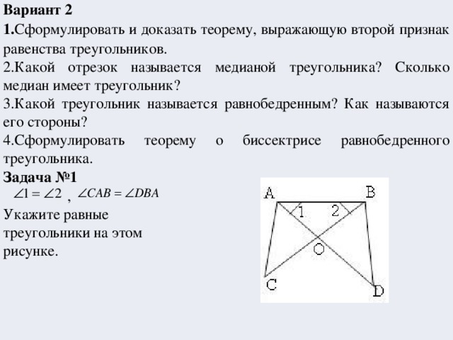 Вариант 2 1. Сформулировать и доказать теорему, выражающую второй признак равенства треугольников. 2.Какой отрезок называется медианой треугольника? Сколько медиан имеет треугольник? 3.Какой треугольник называется равнобедренным? Как называются его стороны? 4.Сформулировать теорему о биссектрисе равнобедренного треугольника. Задача №1   , Укажите равные треугольники на этом рисунке.