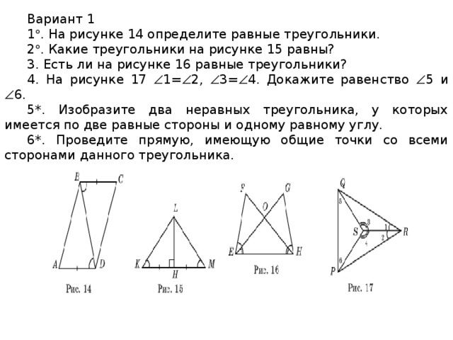 Вариант 1 1  . На рисунке 14 определите равные треугольники. 2  . Какие треугольники на рисунке 15 равны? 3. Есть ли на рисунке 16 равные треугольники? 4. На рисунке 17  1=  2,  3=  4. Докажите равенство  5 и  6. 5*. Изобразите два неравных треугольника, у которых имеется по две равные стороны и одному равному углу. 6*. Проведите прямую, имеющую общие точки со всеми сторонами данного треугольника.