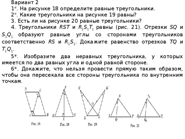 Вариант 2 1  . На рисунке 18 определите равные треугольники. 2  . Какие треугольники на рисунке 19 равны? 3. Есть ли на рисунке 20 равные треугольники? 4. Треугольники RST и R 1 S 1 T 1 равны (рис. 21). Отрезки SQ и S 1 Q 1 образуют равные углы со сторонами треугольников соответственно RS и R 1 S 1 . Докажите равенство отрезков TQ и T 1 Q 1 . 5*. Изобразите два неравных треугольника, у которых имеется по два равных угла и одной равной стороне. 6*. Докажите, что нельзя провести прямую таким образом, чтобы она пересекала все стороны треугольника по внутренним точкам.