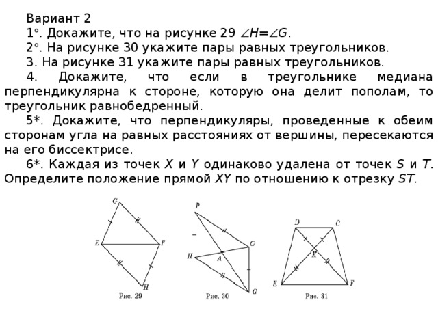 Вариант 2 1  . Докажите, что на рисунке 29  H=  G . 2  . На рисунке 30 укажите пары равных треугольников. 3. На рисунке 31 укажите пары равных треугольников. 4. Докажите, что если в треугольнике медиана перпендикулярна к стороне, которую она делит пополам, то треугольник равнобедренный. 5*. Докажите, что перпендикуляры, проведенные к обеим сторонам угла на равных расстояниях от вершины, пересекаются на его биссектрисе. 6*. Каждая из точек X и Y одинаково удалена от точек S и T . Определите положение прямой XY по отношению к отрезку ST .