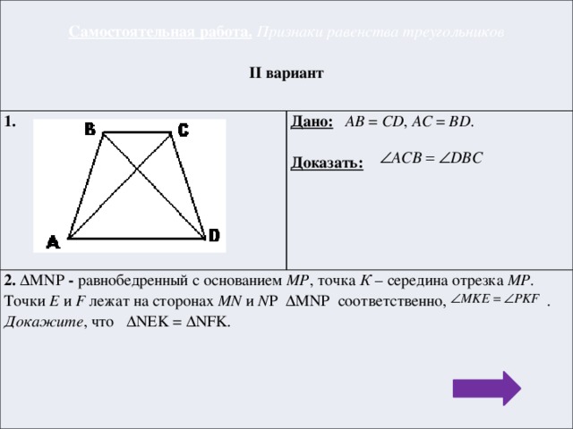 Самостоятельная работа.  Признаки равенства треугольников 1.  Дано:  AB = CD , АC = BD . 2. ΔMNP - равнобедренный с основанием MP , точка К – середина отрезка МР . Точки E и F лежат на сторонах MN и N P ΔMNP  соответственно, . II вариант  Докажите , что ΔNEK = ΔNFK . Доказать: