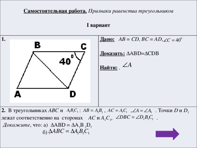 Самостоятельная работа.  Признаки равенства треугольников 1.  Дано:  AB = CD , BC = AD , . 2. В треугольниках АВС и : , , . Точки D и D 1 лежат соответственно на сторонах AC и A 1 C 1 , . I вариант   Докажите , что: а) ΔABD = ΔA 1 B 1 D 1  Доказать: ΔABD=ΔCDB  б) .  Найти: .