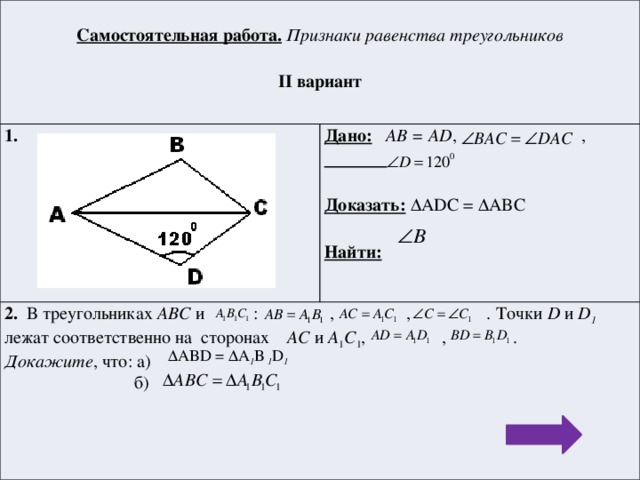 Самостоятельная работа.  Признаки равенства треугольников 1.  Дано:  AB = AD , , 2. В треугольниках АВС и : , , . Точки D и D 1 лежат соответственно на сторонах AC и A 1 C 1 , , . II вариант  Докажите , что: а)   б) Доказать: ΔADC = ΔABC  Найти:   ΔABD = ΔA 1 B 1 D 1