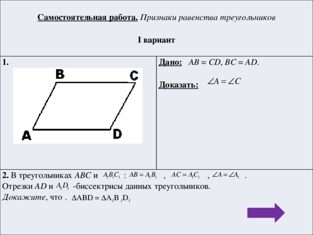 Самостоятельная работа.  Признаки равенства треугольников 1.  Дано:  AB = CD , BC = AD . 2. В треугольниках АВС и : , , . I вариант  Отрезки AD и -биссектрисы данных треугольников. Доказать:  Докажите , что .  ΔABD = ΔA 1 B 1 D 1