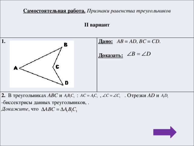 Самостоятельная работа.  Признаки равенства треугольников 1.  Дано:  AB = AD , BC = CD . 2. В треугольниках АВС и : , . Отрезки AD и -биссектрисы данных треугольников, . II вариант  Докажите , что Доказать: