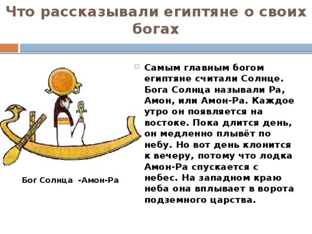 Что рассказывали египтяне о своих богах Самым главным богом египтяне считали Солнце. Бога Солнца называли Ра, Амон, или Амон-Ра. Каждое утро он появляется на востоке. Пока длится день, он медленно плывёт по небу. Но вот день клонится к вечеру, потому что лодка Амон-Ра спускается с небес. На западном краю неба она вплывает в ворота подземного царства. Бог Солнца -Амон-Ра