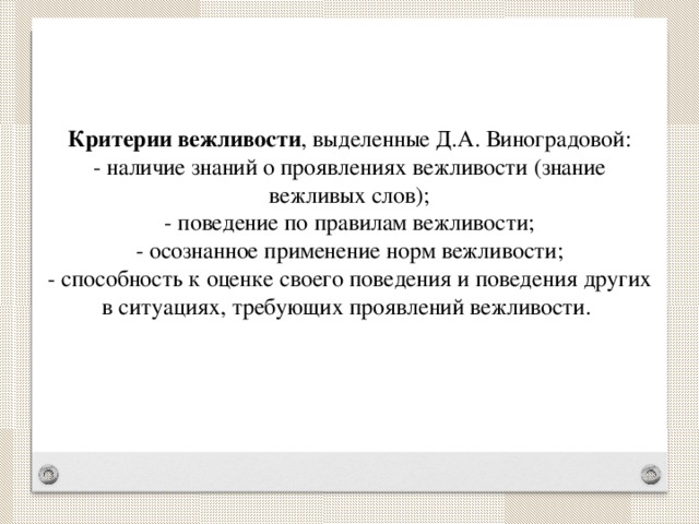 Критерии вежливости , выделенные Д.А. Виноградовой:  - наличие знаний о проявлениях вежливости (знание вежливых слов);  - поведение по правилам вежливости;  - осознанное применение норм вежливости;  - способность к оценке своего поведения и поведения других в ситуациях, требующих проявлений вежливости.