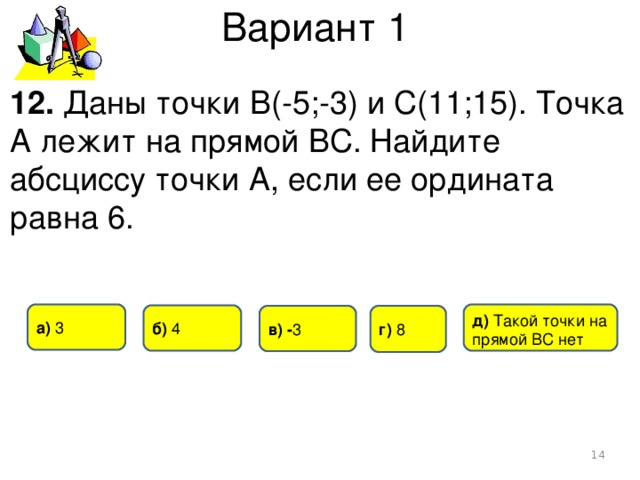 Вариант 1 12. Даны точки В(-5;-3) и С(11;15). Точка А лежит на прямой ВС. Найдите абсциссу точки А, если ее ордината равна 6. а) 3 д) Такой точки на прямой ВС нет б) 4 г)  8 в) - 3