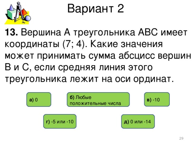 Вариант 2 13. Вершина А треугольника АВС имеет координаты (7; 4). Какие значения может принимать сумма абсцисс вершин В и С, если средняя линия этого треугольника лежит на оси ординат. б) Любые положительные числа в) -10 а) 0 г)  -5 или -10 д) 0 или -14