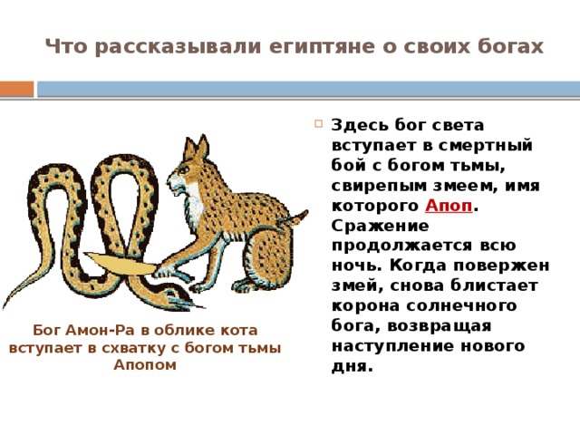 Что рассказывали египтяне о своих богах Здесь бог света вступает в смертный бой с богом тьмы, свирепым змеем, имя которого Апоп . Сражение продолжается всю ночь. Когда повержен змей, снова блистает корона солнечного бога, возвращая наступление нового дня. Бог Амон-Ра в облике кота вступает в схватку с богом тьмы Апопом