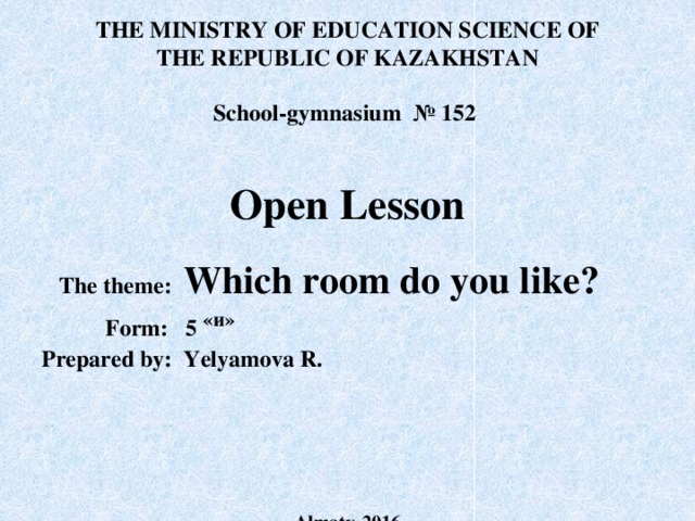 THE MINISTRY OF EDUCATION SCIENCE OF THE REPUBLIC OF KAZAKHSTAN  School-gymnasium № 152  Open Lesson   The theme: Which room do you like?  Form: 5 «и»  Prepared by: Yelyamova R.  Almaty-2016