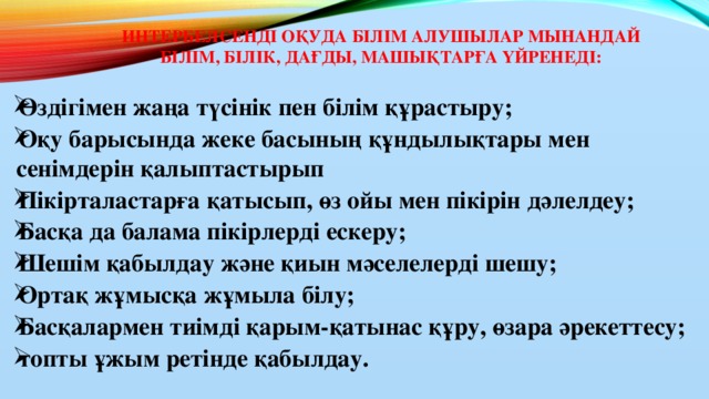 Интербелсенді оқуда білім алушылар мынандай білім, білік, дағды, машықтарға үйренеді:   Өздігімен жаңа түсінік пен білім құрастыру; Оқу барысында жеке басының құндылықтары мен сенімдерін қалыптастырып Пікірталастарға қатысып, өз ойы мен пікірін дәлелдеу; Басқа да балама пікірлерді ескеру; Шешім қабылдау және қиын мәселелерді шешу; Ортақ жұмысқа жұмыла білу; Басқалармен тиімді қарым-қатынас құру, өзара әрекеттесу; топты ұжым ретінде қабылдау.