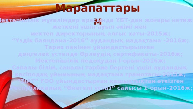 Марапаттарым  Мектепішілік мұғалімдер арасында ҰБТ-дан жоғары нәтижеге жеткені үшін ауыл әкімі мен мектеп директорының алғыс хаты-2015ж; “ Үздік баяндама-2016” аудандық мадақтама -2016ж; Тарих пәнінен ұйымдастырылған дөңгелек үстелде Өрлеудің сертификаты-2016ж; Мектепішілік педоқудан І-орын-2016ж; Сапалы білім, саналы тәрбие бергені үшін аудандық кәсіподақ ұйымының мадақтама грамотасы-2015ж; “ ZIAT” ҒӘО ұйымдастырған қашықтықтан өткізген  Республикалық “Өнегелі ұстаз” сайысы 1-орын-2016ж;